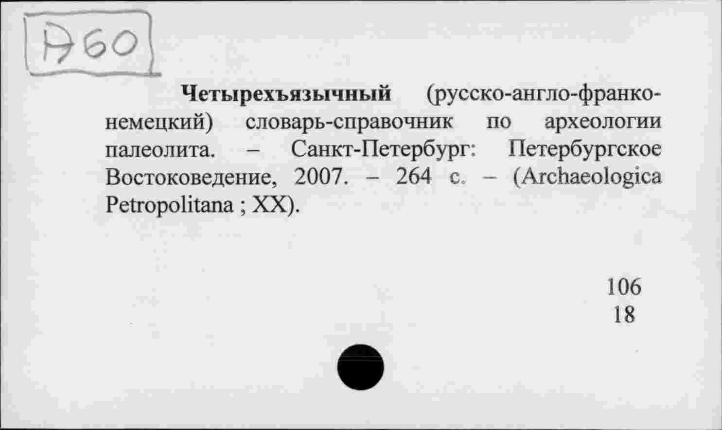 ﻿Четырехъязычный (русско-англо-франко-немецкий) словарь-справочник по археологии палеолита. - Санкт-Петербург: Петербургское Востоковедение, 2007. - 264 с. — (Archaeologica Petropolitana ; XX).
106
18